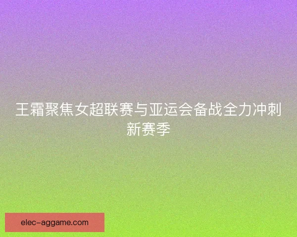 王霜聚焦女超联赛与亚运会备战全力冲刺新赛季 王霜聚焦女超联赛与亚运会备战全力冲刺新赛季