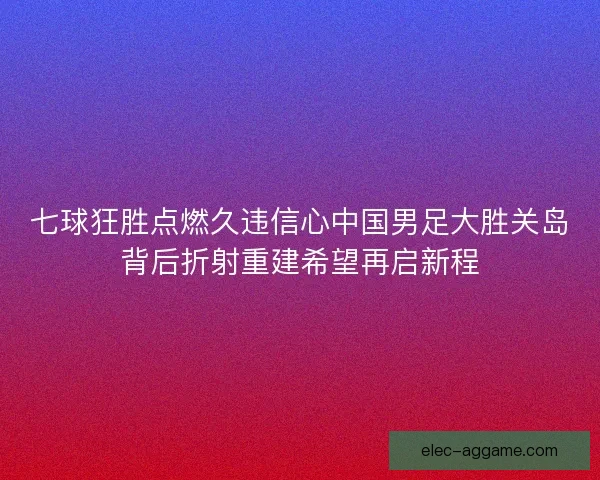 七球狂胜点燃久违信心中国男足大胜关岛背后折射重建希望再启新程