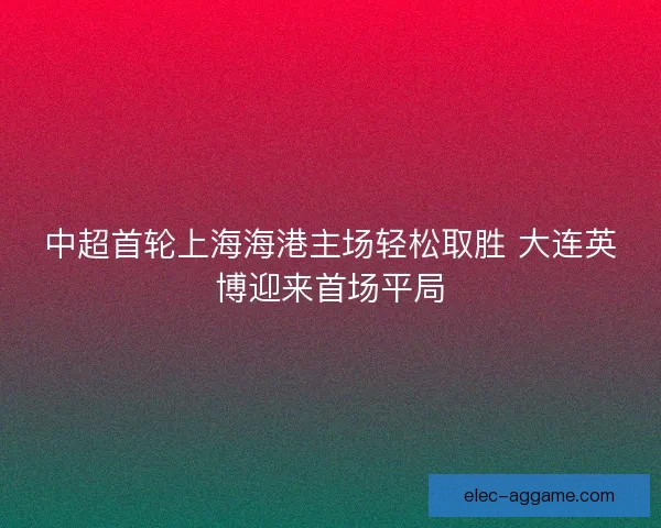 中超首轮上海海港主场轻松取胜 大连英博迎来首场平局