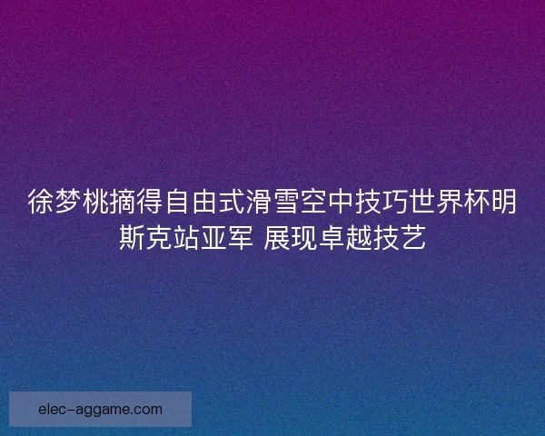 徐梦桃摘得自由式滑雪空中技巧世界杯明斯克站亚军 展现卓越技艺
