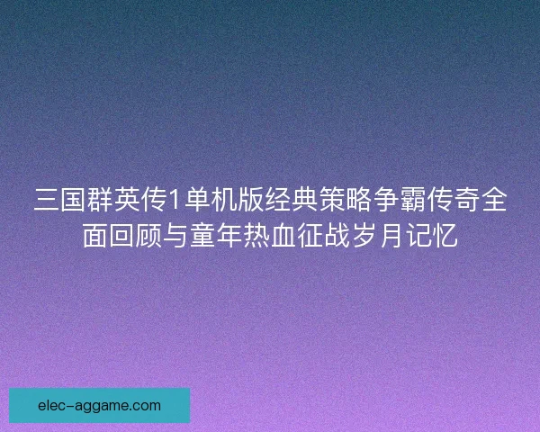 三国群英传1单机版经典策略争霸传奇全面回顾与童年热血征战岁月记忆