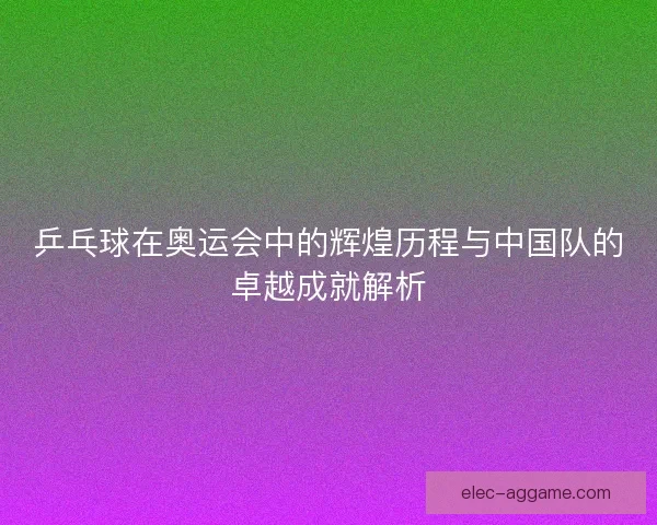 乒乓球在奥运会中的辉煌历程与中国队的卓越成就解析