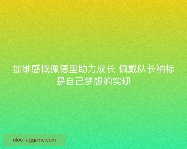 加维感慨佩德里助力成长 佩戴队长袖标是自己梦想的实现