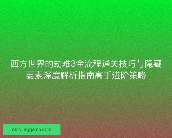 西方世界的劫难3全流程通关技巧与隐藏要素深度解析指南高手进阶策略