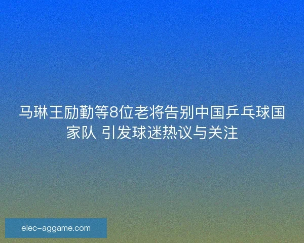马琳王励勤等8位老将告别中国乒乓球国家队 引发球迷热议与关注