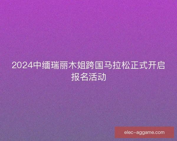 2024中缅瑞丽木姐跨国马拉松正式开启报名活动