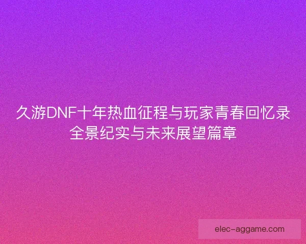 久游DNF十年热血征程与玩家青春回忆录全景纪实与未来展望篇章