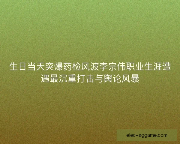 生日当天突爆药检风波李宗伟职业生涯遭遇最沉重打击与舆论风暴 生日当天突爆药检风波李宗伟职业生涯遭遇最沉重打击与舆论风暴