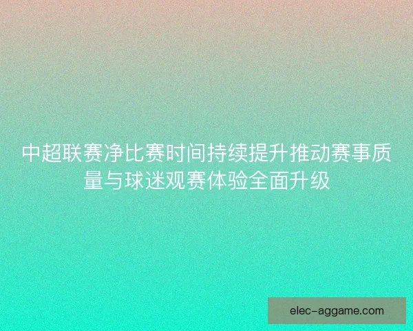 中超联赛净比赛时间持续提升推动赛事质量与球迷观赛体验全面升级