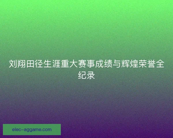 刘翔田径生涯重大赛事成绩与辉煌荣誉全纪录