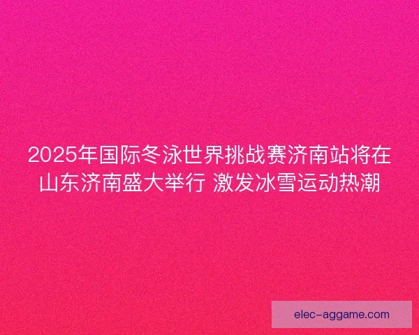 2025年国际冬泳世界挑战赛济南站将在山东济南盛大举行 激发冰雪运动热潮