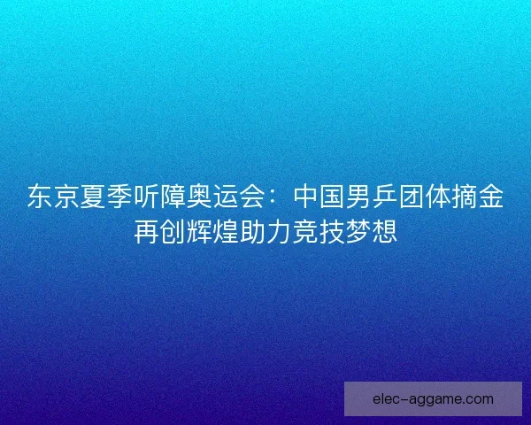 东京夏季听障奥运会：中国男乒团体摘金再创辉煌助力竞技梦想