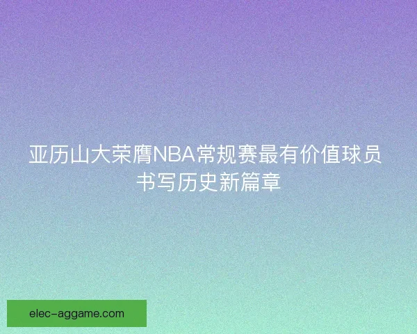 亚历山大荣膺NBA常规赛最有价值球员 书写历史新篇章