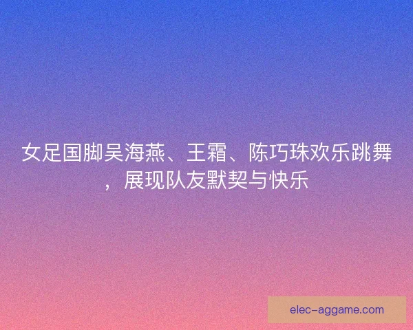 女足国脚吴海燕、王霜、陈巧珠欢乐跳舞，展现队友默契与快乐